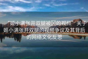 “姬小滿張開雙腿被?的視頻”關于姬小滿張開雙腿的視頻爭議及其背后的網(wǎng)絡文化反思