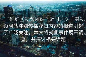 “婬婦?視頻網(wǎng)站”近日，關(guān)于某視頻網(wǎng)站涉嫌傳播婬婦內(nèi)容的報(bào)道引起了廣泛關(guān)注。本文將就此事件展開調(diào)查，并探討相關(guān)話題
