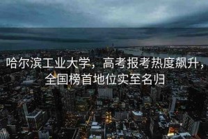 哈爾濱工業(yè)大學(xué)，高考報考熱度飆升，全國榜首地位實至名歸