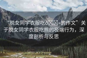 “脫女同學衣服吃??的作文”關于脫女同學衣服吃熊的極端行為，深度剖析與反思