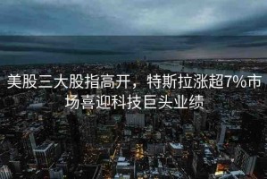 美股三大股指高開(kāi)，特斯拉漲超7%市場(chǎng)喜迎科技巨頭業(yè)績(jī)