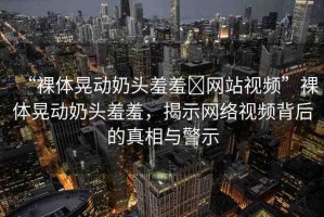 “裸體晃動奶頭羞羞?網(wǎng)站視頻”裸體晃動奶頭羞羞，揭示網(wǎng)絡(luò)視頻背后的真相與警示