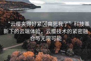 “云纓夾得好緊?爽死我了”科技革新下的云端體驗(yàn)，云纓技術(shù)的緊密融合與無(wú)限可能