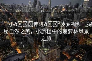 “小??伸進??菠蘿視頻”探秘自然之美，小旅程中的菠蘿林風景之旅