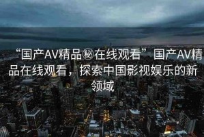“國(guó)產(chǎn)AV精品秘在線觀看”國(guó)產(chǎn)AV精品在線觀看，探索中國(guó)影視娛樂(lè)的新領(lǐng)域