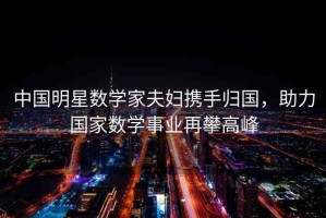 中國明星數(shù)學(xué)家夫婦攜手歸國，助力國家數(shù)學(xué)事業(yè)再攀高峰