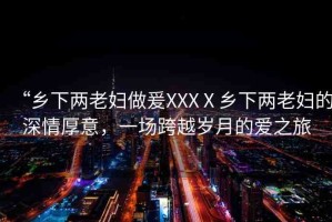 “鄉(xiāng)下兩老婦做爰XXXⅩ鄉(xiāng)下兩老婦的深情厚意，一場(chǎng)跨越歲月的愛之旅