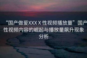 “國(guó)產(chǎn)做爰XXXⅩ性視頻播放量”國(guó)產(chǎn)性視頻內(nèi)容的崛起與播放量飆升現(xiàn)象分析