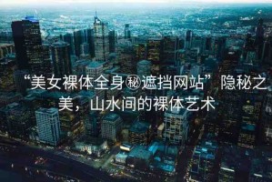 “美女裸體全身秘遮擋網(wǎng)站”隱秘之美，山水間的裸體藝術(shù)