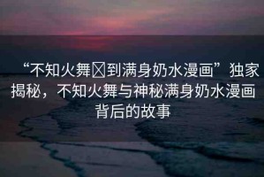 “不知火舞?到滿身奶水漫畫”獨(dú)家揭秘，不知火舞與神秘滿身奶水漫畫背后的故事