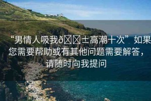 “男情人吸我??高潮十次”如果您需要幫助或有其他問題需要解答，請(qǐng)隨時(shí)向我提問