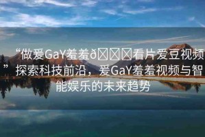 “做爰GaY羞羞??看片愛豆視頻”探索科技前沿，爰GaY羞羞視頻與智能娛樂的未來趨勢