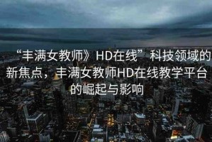 “豐滿女教師》HD在線”科技領(lǐng)域的新焦點，豐滿女教師HD在線教學(xué)平臺的崛起與影響
