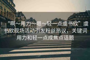 “啊?用力?嗯?輕一點虞書欣”虞書欣現(xiàn)場活動引發(fā)粉絲熱議，關(guān)鍵詞用力和輕一點成焦點話題