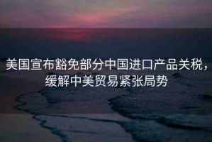 美國宣布豁免部分中國進(jìn)口產(chǎn)品關(guān)稅，緩解中美貿(mào)易緊張局勢