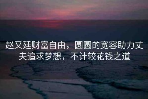趙又廷財(cái)富自由，圓圓的寬容助力丈夫追求夢想，不計(jì)較花錢之道