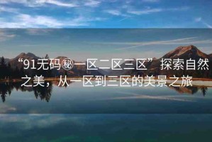 “91無碼秘一區(qū)二區(qū)三區(qū)”探索自然之美，從一區(qū)到三區(qū)的美景之旅