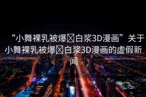 “小舞裸乳被爆?白漿3D漫畫”關(guān)于小舞裸乳被爆?白漿3D漫畫的虛假新聞