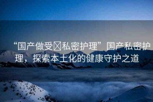 “國(guó)產(chǎn)做受?私密護(hù)理”國(guó)產(chǎn)私密護(hù)理，探索本土化的健康守護(hù)之道