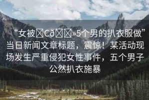 “女被?C??5個(gè)男的扒衣服做”當(dāng)日新聞文章標(biāo)題，震驚！某活動(dòng)現(xiàn)場(chǎng)發(fā)生嚴(yán)重侵犯女性事件，五個(gè)男子公然扒衣施暴
