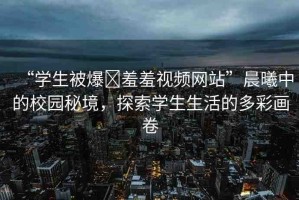 “學(xué)生被爆?羞羞視頻網(wǎng)站”晨曦中的校園秘境，探索學(xué)生生活的多彩畫卷