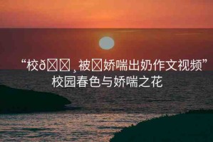 “校??被?嬌喘出奶作文視頻”校園春色與嬌喘之花