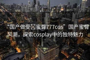 “國(guó)產(chǎn)做受?蜜臀777cos”國(guó)產(chǎn)蜜臀風(fēng)潮，探索cosplay中的獨(dú)特魅力
