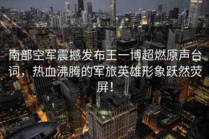 南部空軍震撼發(fā)布王一博超燃原聲臺詞，熱血沸騰的軍旅英雄形象躍然熒屏！