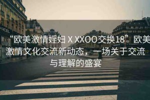 “歐美激情婬婦ⅩXXOO交換18”歐美激情文化交流新動(dòng)態(tài)，一場關(guān)于交流與理解的盛宴
