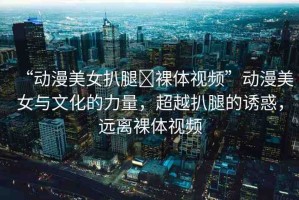 “動(dòng)漫美女扒腿?裸體視頻”動(dòng)漫美女與文化的力量，超越扒腿的誘惑，遠(yuǎn)離裸體視頻