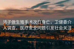 男子做生殖手術(shù)次日身亡，衛(wèi)健委介入調(diào)查，醫(yī)療安全問題引發(fā)社會關(guān)注