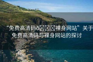 “免費(fèi)高清碼??裸身網(wǎng)站”關(guān)于免費(fèi)高清碼與裸身網(wǎng)站的探討