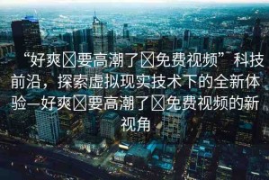 “好爽?要高潮了?免費視頻”科技前沿，探索虛擬現(xiàn)實技術下的全新體驗—好爽?要高潮了?免費視頻的新視角