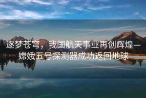 逐夢蒼穹，我國航天事業(yè)再創(chuàng)輝煌—嫦娥五號探測器成功返回地球