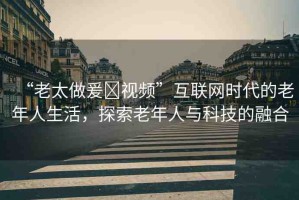 “老太做爰?視頻”互聯(lián)網(wǎng)時(shí)代的老年人生活，探索老年人與科技的融合