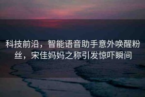 科技前沿，智能語音助手意外喚醒粉絲，宋佳媽媽之稱引發(fā)驚嚇?biāo)查g