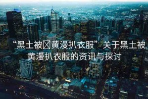 “黑土被?黃漫扒衣服”關(guān)于黑土被黃漫扒衣服的資訊與探討