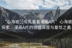 “心海被?吸乳羞羞漫畫A片”心海被探索，漫畫A片的情感深度與羞怯之美