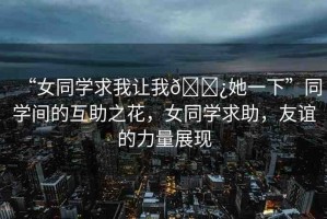 “女同學(xué)求我讓我??她一下”同學(xué)間的互助之花，女同學(xué)求助，友誼的力量展現(xiàn)
