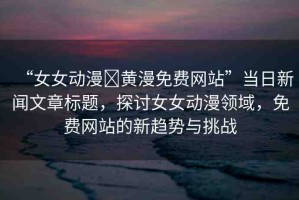 “女女動漫?黃漫免費網站”當日新聞文章標題，探討女女動漫領域，免費網站的新趨勢與挑戰(zhàn)
