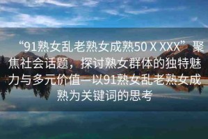 “91熟女亂老熟女成熟50ⅩXXX”聚焦社會話題，探討熟女群體的獨特魅力與多元價值—以91熟女亂老熟女成熟為關(guān)鍵詞的思考