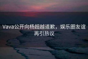 Vava公開向楊超越道歉，娛樂圈友誼再引熱議