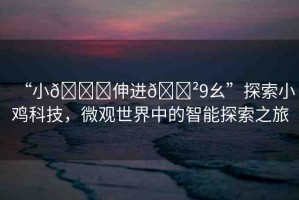“小??伸進??9幺”探索小雞科技，微觀世界中的智能探索之旅