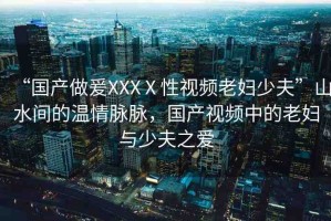 “國(guó)產(chǎn)做爰XXXⅩ性視頻老婦少夫”山水間的溫情脈脈，國(guó)產(chǎn)視頻中的老婦與少夫之愛