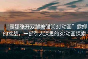 “露娜張開雙腿被強?3d動畫”露娜的挑戰(zhàn)，一部引人深思的3D動畫探索