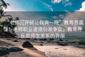 “老師?開(kāi)腿讓我爽一晚”教育界震驚！老師職業(yè)道德引發(fā)爭(zhēng)議，教育界反思師生關(guān)系的界限