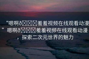 “嗯啊??羞羞視頻在線觀看動(dòng)漫”嗯啊??羞羞視頻在線觀看動(dòng)漫，探索二次元世界的魅力