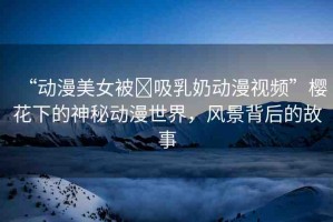 “動漫美女被?吸乳奶動漫視頻”櫻花下的神秘動漫世界，風景背后的故事