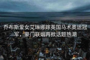 喬布斯愛女艾琳娜嫁英國馬術(shù)奧運(yùn)冠軍，豪門聯(lián)姻再掀話題熱潮