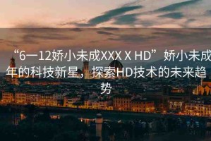 “6一12嬌小未成XXXⅩHD”嬌小未成年的科技新星，探索HD技術(shù)的未來(lái)趨勢(shì)